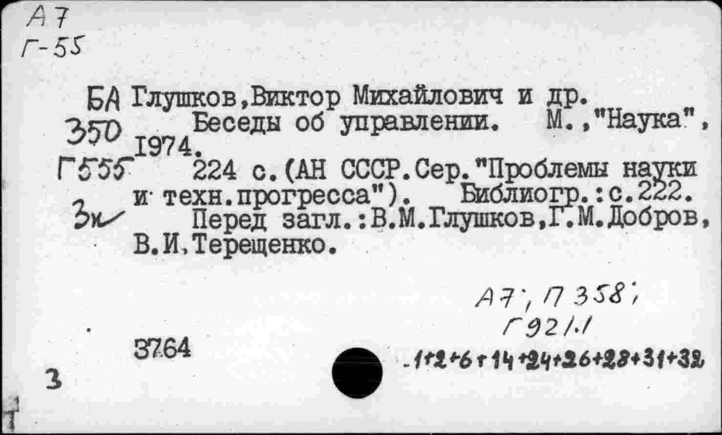 ﻿А7 Г-5$
БД Глушков,Виктор Михайлович и др.
агп Беседы об управлении. М. ."Наука", 1974.
224 с. (АН СССР. Сер. "Проблемы науки п и- техн.прогресса"). Библиогр.:с.222. рх/ Перед загл. :В.М. Глушков,Г. М. Добров, В. И, Терещенко.
37.64
АГ, П Г02/>/
